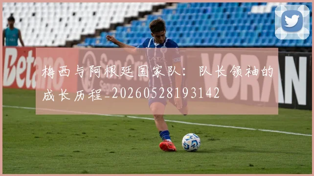 梅西与阿根廷国家队：队长领袖的成长历程_20260528193142