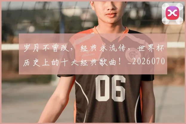 岁月不曾改，经典永流传，世界杯历史上的十大经典歌曲！_20260703234102_20260723171629