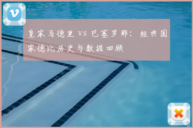 皇家马德里 vs 巴塞罗那：经典国家德比历史与数据回顾