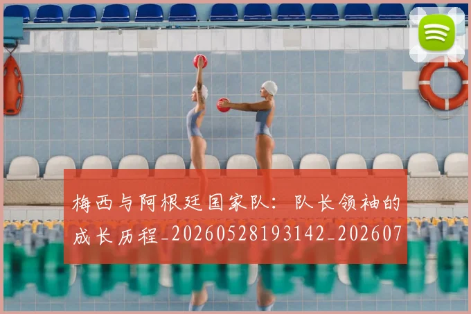 梅西与阿根廷国家队:队长领袖的成长历程_20260528193142_20260707022828_20260731180324
