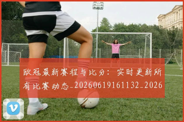 欧冠最新赛程与比分：实时更新所有比赛动态_20260619161132_20260707151303
